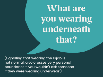 Microagression - saying What are you wearing underneath that? (signalling that wearing the Hijab is not normal, also crosses very personal boundaries - you wouldn't ask someone if they were wearing underwear)